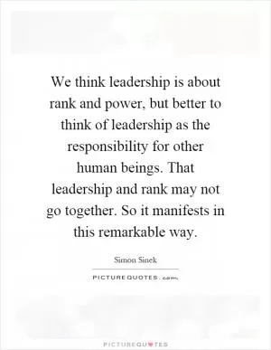 We think leadership is about rank and power, but better to think of leadership as the responsibility for other human beings. That leadership and rank may not go together. So it manifests in this remarkable way Picture Quote #1
