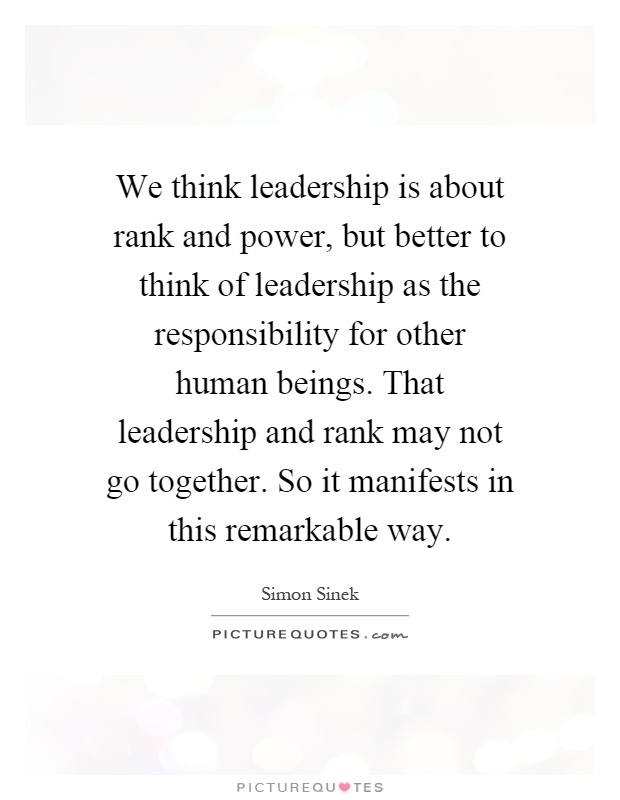 We think leadership is about rank and power, but better to think of leadership as the responsibility for other human beings. That leadership and rank may not go together. So it manifests in this remarkable way Picture Quote #1