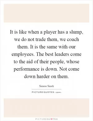 It is like when a player has a slump, we do not trade them, we coach them. It is the same with our employees. The best leaders come to the aid of their people, whose performance is down. Not come down harder on them Picture Quote #1