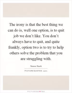 The irony is that the best thing we can do is, well one option, is to quit job we don’t like. You don’t always have to quit, and quite frankly, option two is to try to help others solve the problem that you are struggling with Picture Quote #1