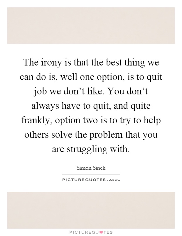 The irony is that the best thing we can do is, well one option, is to quit job we don't like. You don't always have to quit, and quite frankly, option two is to try to help others solve the problem that you are struggling with Picture Quote #1