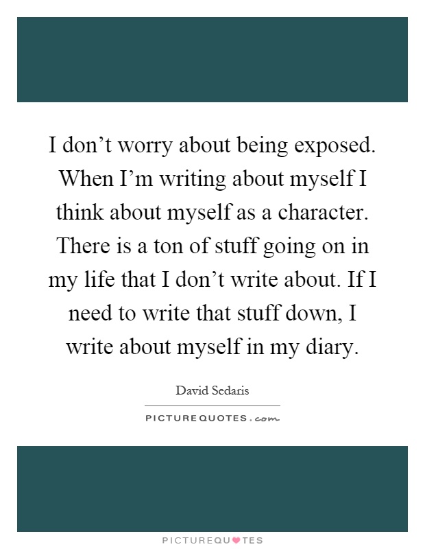I don't worry about being exposed. When I'm writing about myself I think about myself as a character. There is a ton of stuff going on in my life that I don't write about. If I need to write that stuff down, I write about myself in my diary Picture Quote #1