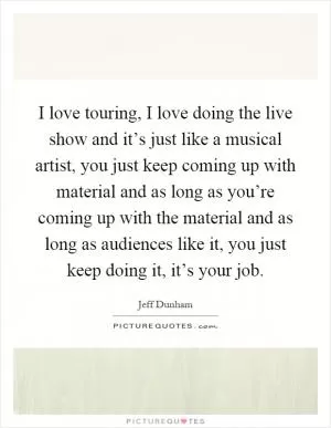 I love touring, I love doing the live show and it’s just like a musical artist, you just keep coming up with material and as long as you’re coming up with the material and as long as audiences like it, you just keep doing it, it’s your job Picture Quote #1