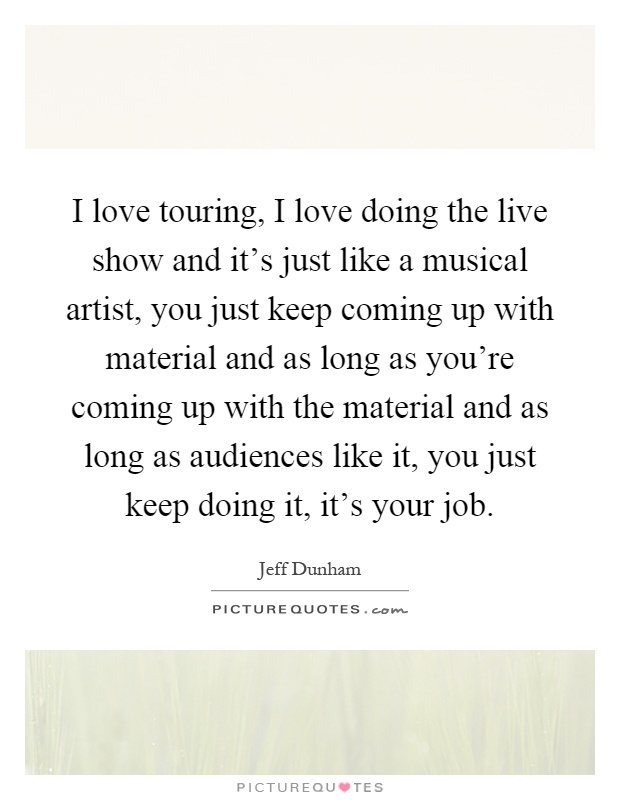 I love touring, I love doing the live show and it's just like a musical artist, you just keep coming up with material and as long as you're coming up with the material and as long as audiences like it, you just keep doing it, it's your job Picture Quote #1