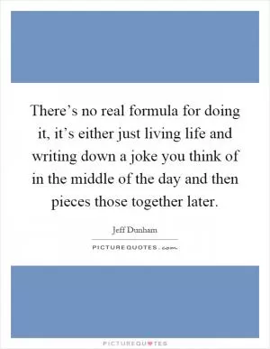 There’s no real formula for doing it, it’s either just living life and writing down a joke you think of in the middle of the day and then pieces those together later Picture Quote #1