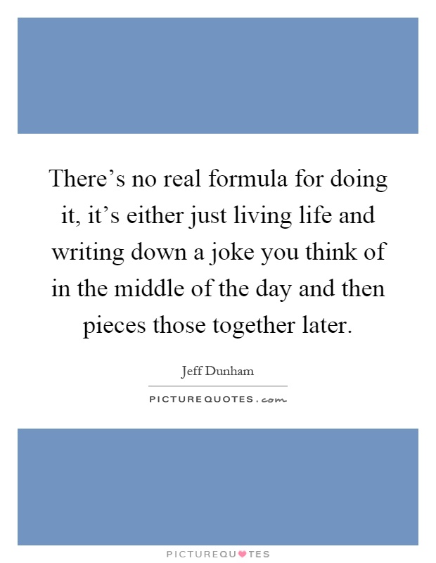 There's no real formula for doing it, it's either just living life and writing down a joke you think of in the middle of the day and then pieces those together later Picture Quote #1