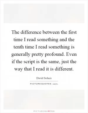 The difference between the first time I read something and the tenth time I read something is generally pretty profound. Even if the script is the same, just the way that I read it is different Picture Quote #1