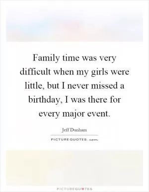 Family time was very difficult when my girls were little, but I never missed a birthday, I was there for every major event Picture Quote #1