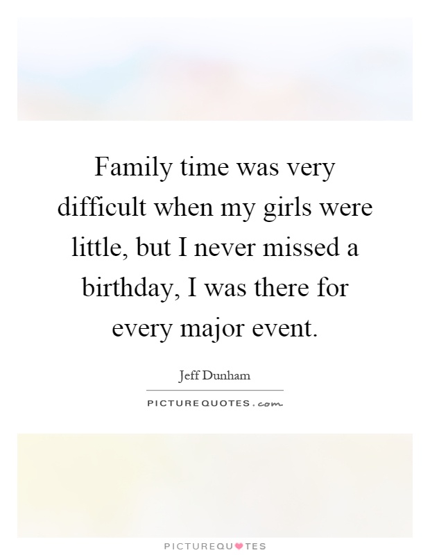Family time was very difficult when my girls were little, but I never missed a birthday, I was there for every major event Picture Quote #1