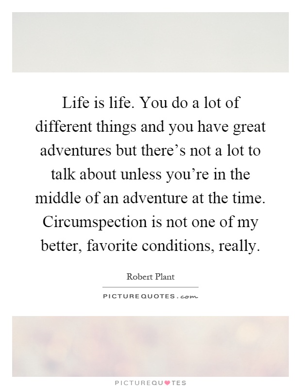 Life is life. You do a lot of different things and you have great adventures but there's not a lot to talk about unless you're in the middle of an adventure at the time. Circumspection is not one of my better, favorite conditions, really Picture Quote #1