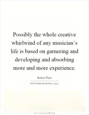 Possibly the whole creative whirlwind of any musician’s life is based on garnering and developing and absorbing more and more experience Picture Quote #1