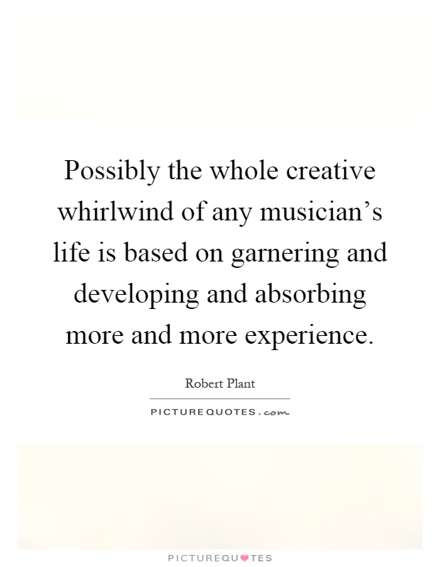 Possibly the whole creative whirlwind of any musician's life is based on garnering and developing and absorbing more and more experience Picture Quote #1