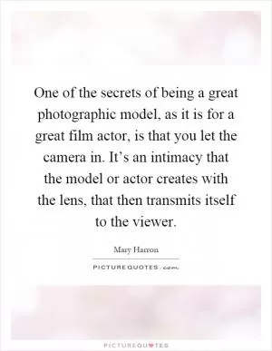 One of the secrets of being a great photographic model, as it is for a great film actor, is that you let the camera in. It’s an intimacy that the model or actor creates with the lens, that then transmits itself to the viewer Picture Quote #1