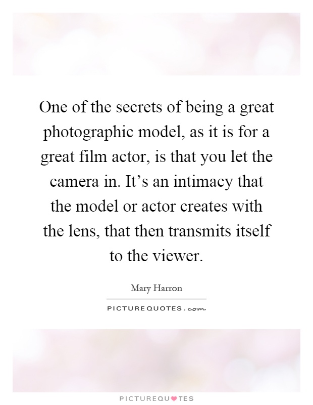 One of the secrets of being a great photographic model, as it is for a great film actor, is that you let the camera in. It's an intimacy that the model or actor creates with the lens, that then transmits itself to the viewer Picture Quote #1