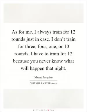 As for me, I always train for 12 rounds just in case. I don’t train for three, four, one, or 10 rounds. I have to train for 12 because you never know what will happen that night Picture Quote #1