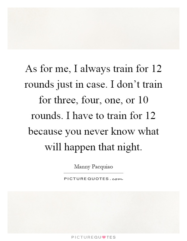 As for me, I always train for 12 rounds just in case. I don't train for three, four, one, or 10 rounds. I have to train for 12 because you never know what will happen that night Picture Quote #1