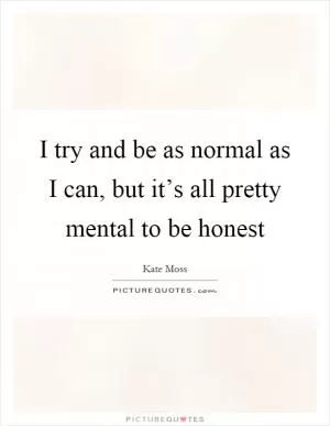 I try and be as normal as I can, but it’s all pretty mental to be honest Picture Quote #1