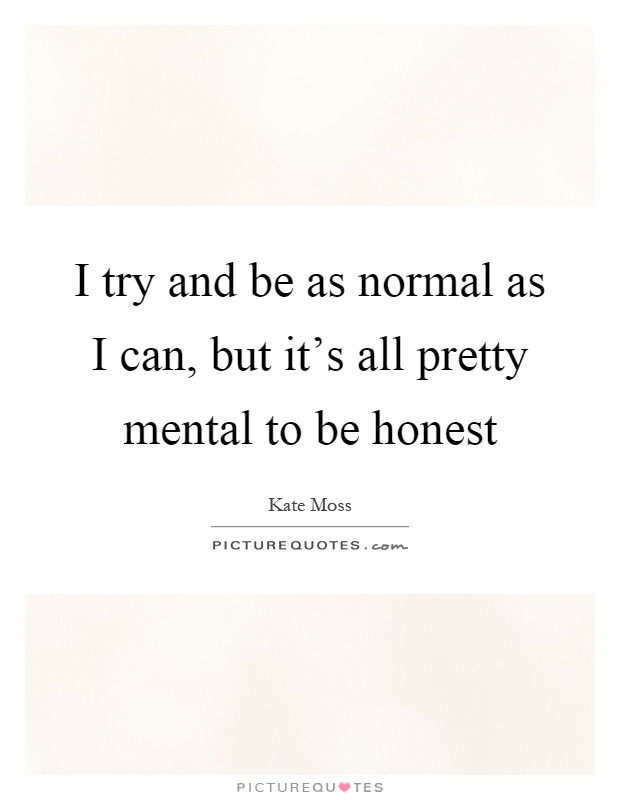 I try and be as normal as I can, but it's all pretty mental to be honest Picture Quote #1