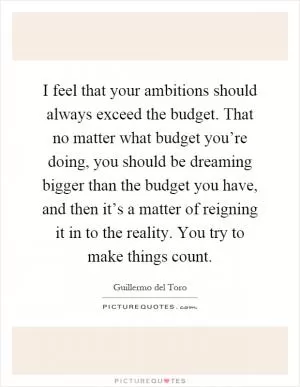 I feel that your ambitions should always exceed the budget. That no matter what budget you’re doing, you should be dreaming bigger than the budget you have, and then it’s a matter of reigning it in to the reality. You try to make things count Picture Quote #1