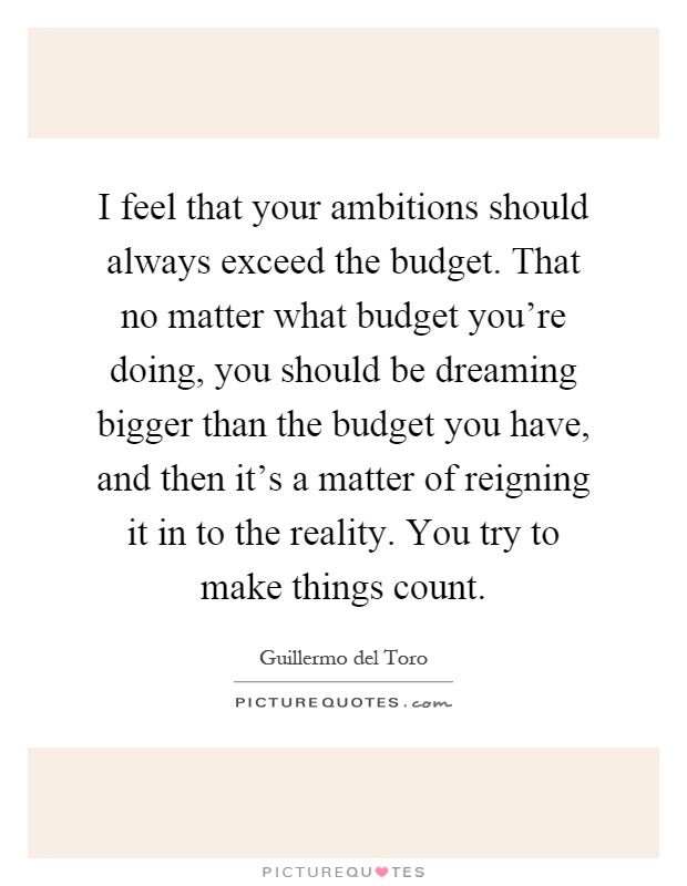 I feel that your ambitions should always exceed the budget. That no matter what budget you're doing, you should be dreaming bigger than the budget you have, and then it's a matter of reigning it in to the reality. You try to make things count Picture Quote #1