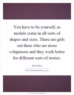 You have to be yourself, as models come in all sorts of shapes and sizes. There are girls out there who are more voluptuous and they work better for different sorts of stories Picture Quote #1