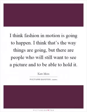 I think fashion in motion is going to happen. I think that’s the way things are going, but there are people who will still want to see a picture and to be able to hold it Picture Quote #1