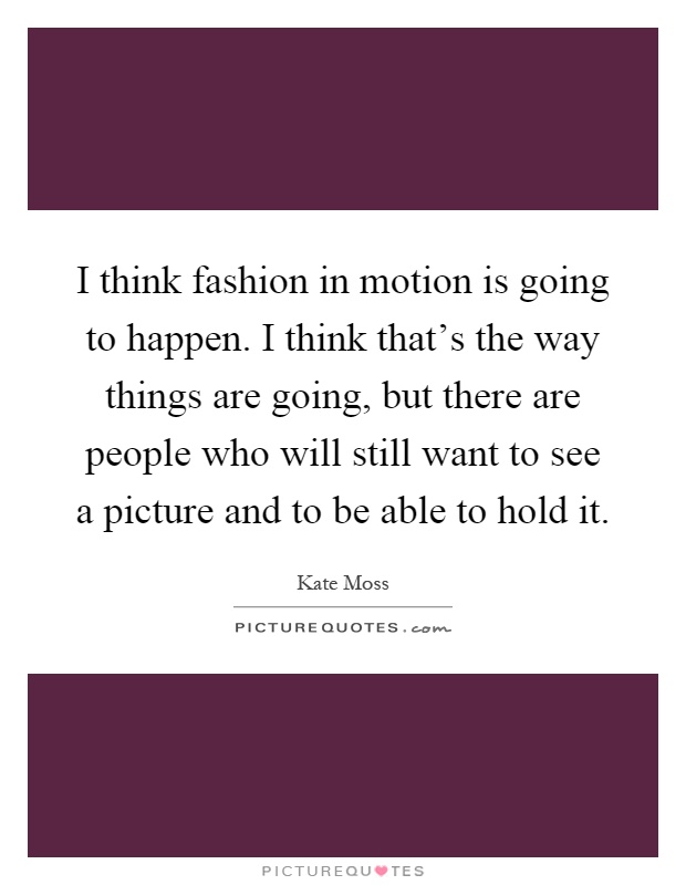 I think fashion in motion is going to happen. I think that's the way things are going, but there are people who will still want to see a picture and to be able to hold it Picture Quote #1