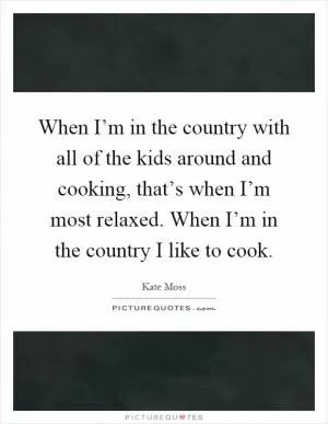 When I’m in the country with all of the kids around and cooking, that’s when I’m most relaxed. When I’m in the country I like to cook Picture Quote #1