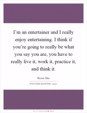I’m an entertainer and I really enjoy entertaining. I think if you’re going to really be what you say you are, you have to really live it, work it, practice it, and think it Picture Quote #1