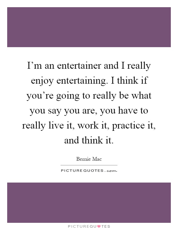I'm an entertainer and I really enjoy entertaining. I think if you're going to really be what you say you are, you have to really live it, work it, practice it, and think it Picture Quote #1