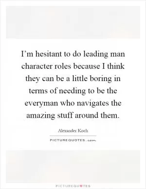I’m hesitant to do leading man character roles because I think they can be a little boring in terms of needing to be the everyman who navigates the amazing stuff around them Picture Quote #1