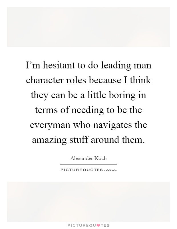 I'm hesitant to do leading man character roles because I think they can be a little boring in terms of needing to be the everyman who navigates the amazing stuff around them Picture Quote #1