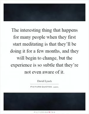 The interesting thing that happens for many people when they first start meditating is that they’ll be doing it for a few months, and they will begin to change, but the experience is so subtle that they’re not even aware of it Picture Quote #1