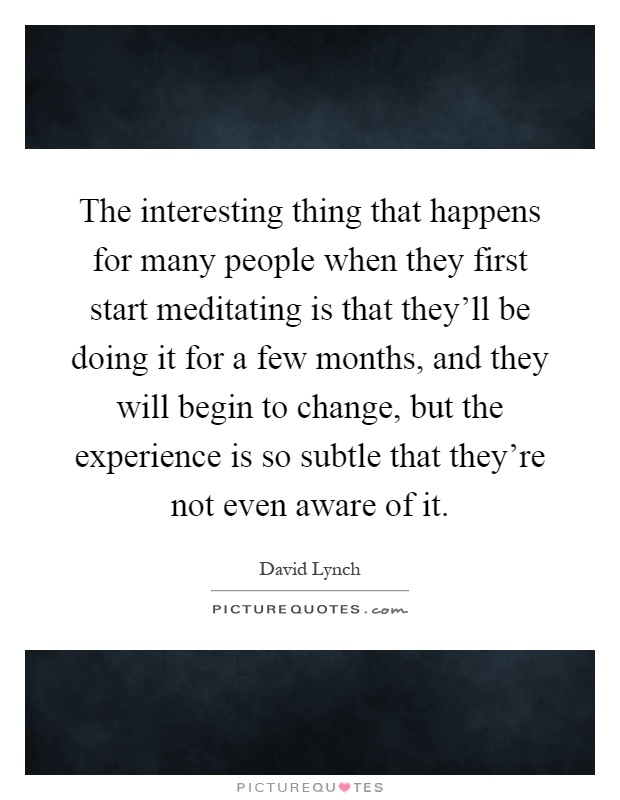 The interesting thing that happens for many people when they first start meditating is that they'll be doing it for a few months, and they will begin to change, but the experience is so subtle that they're not even aware of it Picture Quote #1