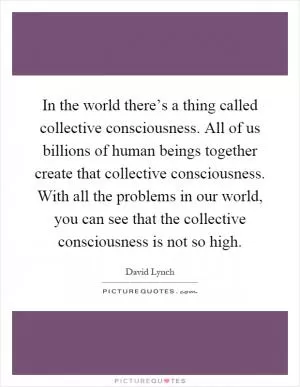 In the world there’s a thing called collective consciousness. All of us billions of human beings together create that collective consciousness. With all the problems in our world, you can see that the collective consciousness is not so high Picture Quote #1