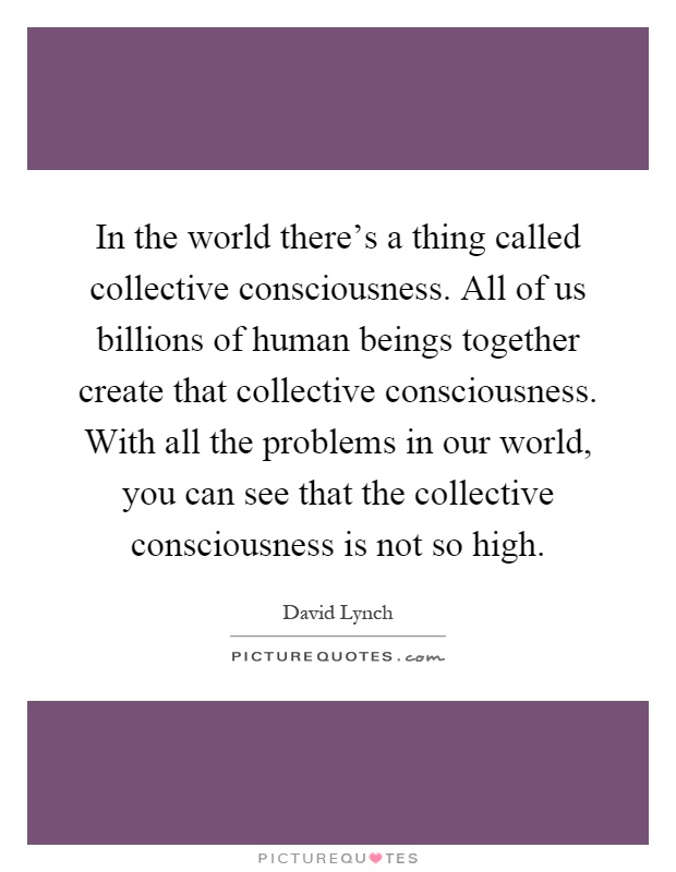 In the world there's a thing called collective consciousness. All of us billions of human beings together create that collective consciousness. With all the problems in our world, you can see that the collective consciousness is not so high Picture Quote #1