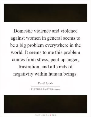 Domestic violence and violence against women in general seems to be a big problem everywhere in the world. It seems to me this problem comes from stress, pent up anger, frustration, and all kinds of negativity within human beings Picture Quote #1