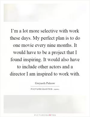 I’m a lot more selective with work these days. My perfect plan is to do one movie every nine months. It would have to be a project that I found inspiring. It would also have to include other actors and a director I am inspired to work with Picture Quote #1