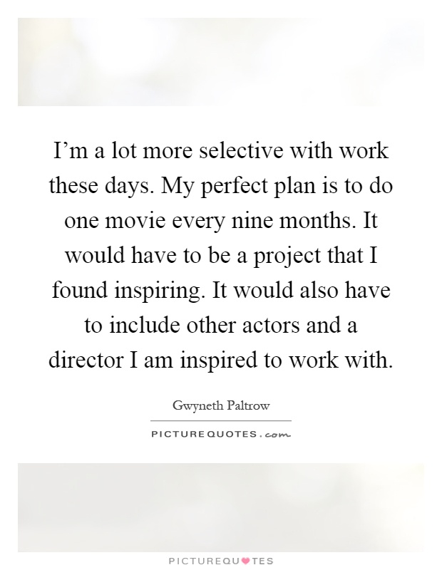 I'm a lot more selective with work these days. My perfect plan is to do one movie every nine months. It would have to be a project that I found inspiring. It would also have to include other actors and a director I am inspired to work with Picture Quote #1