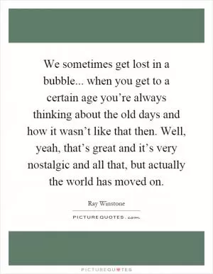 We sometimes get lost in a bubble... when you get to a certain age you’re always thinking about the old days and how it wasn’t like that then. Well, yeah, that’s great and it’s very nostalgic and all that, but actually the world has moved on Picture Quote #1