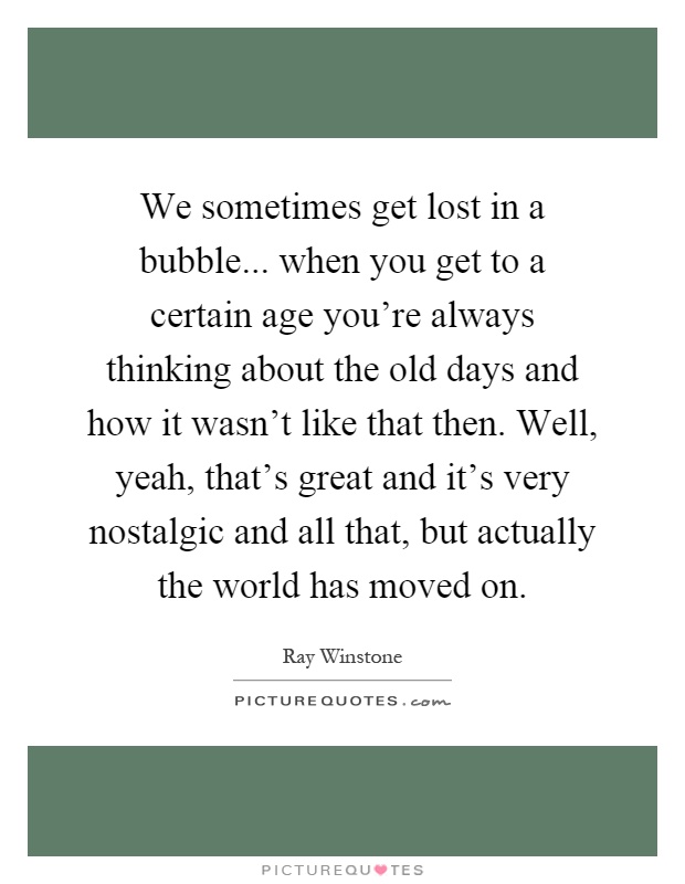 We sometimes get lost in a bubble... when you get to a certain age you're always thinking about the old days and how it wasn't like that then. Well, yeah, that's great and it's very nostalgic and all that, but actually the world has moved on Picture Quote #1