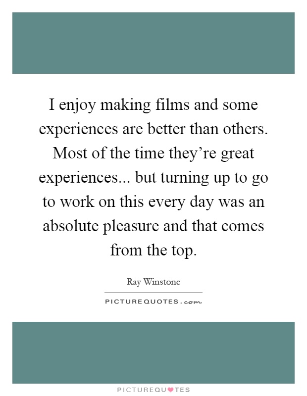I enjoy making films and some experiences are better than others. Most of the time they're great experiences... but turning up to go to work on this every day was an absolute pleasure and that comes from the top Picture Quote #1