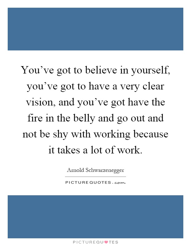 You've got to believe in yourself, you've got to have a very clear vision, and you've got have the fire in the belly and go out and not be shy with working because it takes a lot of work Picture Quote #1