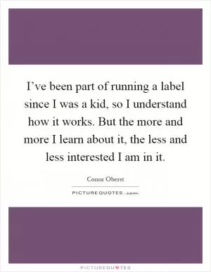 I’ve been part of running a label since I was a kid, so I understand how it works. But the more and more I learn about it, the less and less interested I am in it Picture Quote #1