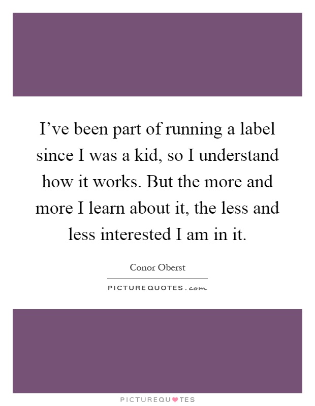 I've been part of running a label since I was a kid, so I understand how it works. But the more and more I learn about it, the less and less interested I am in it Picture Quote #1