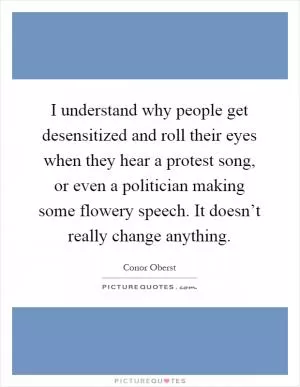 I understand why people get desensitized and roll their eyes when they hear a protest song, or even a politician making some flowery speech. It doesn’t really change anything Picture Quote #1