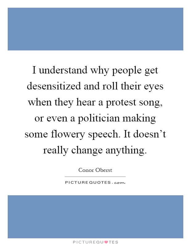 I understand why people get desensitized and roll their eyes when they hear a protest song, or even a politician making some flowery speech. It doesn't really change anything Picture Quote #1