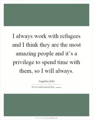 I always work with refugees and I think they are the most amazing people and it’s a privilege to spend time with them, so I will always Picture Quote #1