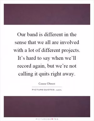 Our band is different in the sense that we all are involved with a lot of different projects. It’s hard to say when we’ll record again, but we’re not calling it quits right away Picture Quote #1