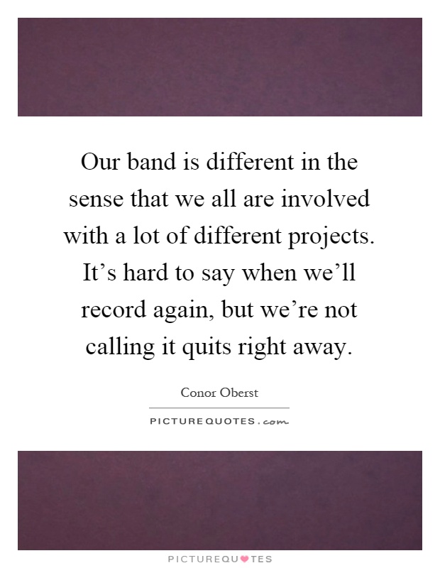 Our band is different in the sense that we all are involved with a lot of different projects. It's hard to say when we'll record again, but we're not calling it quits right away Picture Quote #1